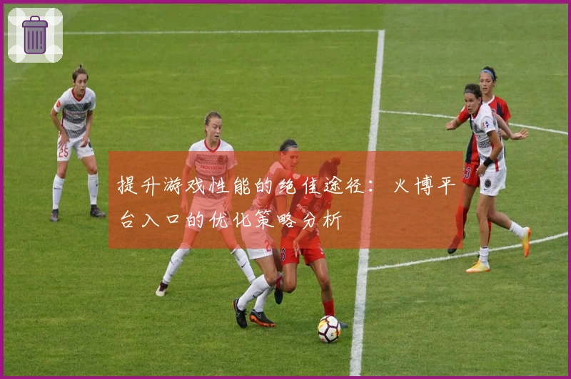 提升游戏性能的绝佳途径：火博平台入口的优化策略分析