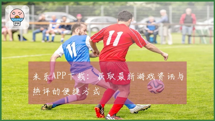 米乐APP下载：获取最新游戏资讯与热评的便捷方式